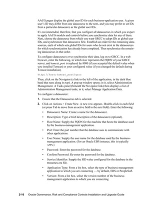AACG pages display the global user ID for each business-application user. A given
user’s ID may differ from one datasource to the next, and you may prefer to set IDs
from a particular datasource as the global user IDs.
It’s recommended, therefore, that you configure all datasources in which you expect
to apply AACG models and controls before you synchronize data for any of them.
Next, choose the datasource from which you want GRCC to adopt IDs as global user
IDs, and synchronize that datasource first. Establish an order for the remaining datasources, each of which sets global IDs for users who do not exist in the datasources
for which synchronization has already been completed. Then synchronize the remaining datasources in that order.
To configure datasources or to synchronize their data, log on to GRCC. In a web
browser, enter the following, in which host represents the FQDN of your GRCC
server, and tomcat_port is replaced by 8080 (if you accepted the default value when
you installed Tomcat) or your configured value (if you changed the default during
Tomcat installation).
http://host:tomcat_port/grcc

Then, click on the Navigator (a link to the left of the application, in the dark blue
band that runs along its top). A pop-up window opens; in it, select Administration
Management. A Tasks panel (beneath the Navigator link) then displays a list of
Administration Management tasks; in it, select Manage Application Data.
To configure a datasource:
1. Ensure that the Datasources tab is selected.
2. Click on Actions > Create New. A new row appears. Double-click in each field
(or press Tab to move from an active field to the next field). Enter the following:
•
•

Description: Type a brief description of the datasource (optional).

•

Host Name: Supply the FQDN for the machine that hosts the database used
by the business-management application.

•

Port: Enter the port number that the database uses to communicate with
other applications.

•

User Name: Supply the user name for the database used by the businessmanagement application. (For an Oracle EBS instance, this is typically
APPS.)

•

Password: Enter the password for the database.

•

Confirm Password: Re-enter the password for the database.

•

Service Identifier: Supply the SID value configured for the database in the
tnsnames.ora file.

•

Application Type: From a list box, select the type of business-management
application to which you are connecting — by default, EBS or PeopleSoft.

•

2-10

Datasource Name: Create a name for the datasource.

Version: From a list box, select the version number of the businessmanagement application to which you are connecting

Oracle Governance, Risk and Compliance Controls Installation and Upgrade Guide

 