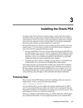 3
Installing the Oracle PEA
In support of the AACG preventive analysis feature, install a Preventive Enforcement Agent (PEA) on each instance of Oracle E-Business Suite that is to be subject to
AACG analysis. See the Governance, Risk and Compliance Applications Compatibility Matrix for supported versions of Oracle EBS. Even if you have installed the
PEA for an earlier version, you must reinstall it for version 8.6.0.
On each EBS instance for which you want to enable preventive analysis, you must
install version 7.3.2 of Preventive Controls Governor (PCG) before installing version 8.6.0 of the PEA. Keep the following in mind:
•

You can install GRCC 8.6.0 on its server without first having installed PCG on
any EBS instance. If so, however, AACG would not be able to apply preventive
analysis to Oracle EBS instances. You can implement preventive analysis subsequently; to do so, you would first install PCG, then the PEA, on each EBS
instance for which you want to enable preventive analysis.

•

Even after preventive analysis is enabled, you may choose to reinstall PCG on
an EBS instance. If so, you must also reinstall the PEA on that instance.

This chapter describes an automated PEA installer and a manual PEA installation
process. If the Oracle EBS concurrent manager server and forms server reside on
the same instance, attempt automated installation first, as it’s simpler. If not, or if
the automated installer fails, use the manual process. In either case, first complete
some preliminary steps that apply to both automated and manual installations.

Preliminary Steps
If you run your Oracle EBS instance in the Linux operating system, you must set a
display option. To do so, execute the following command:
export DISPLAY=localhost:1.0

As you install the PEA, you must supply the username and password of a GRCC
user. It’s recommended that you create a user called wsclient, and specify that user
during PEA installation. For information on creating users, see the Governance, Risk,
and Compliance Controls User Guide for version 8.6.0.
When you configure an Oracle EBS instance as a GRCC datasource, GRCC generates a datasource ID number. You must supply that number as you install the PEA.

Installing the Oracle PEA

3-1

 