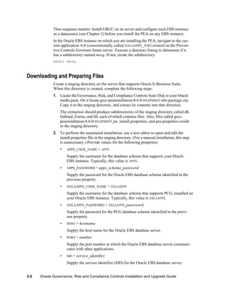 Thus sequence matters: Install GRCC on its server and configure each EBS instance
as a datasource (see Chapter 2) before you install the PEA on any EBS instance.
In the Oracle EBS instance on which you are installing the PEA, navigate to the custom application TOP (conventionally called XXLAAPPS_TOP) created on the Preventive Controls Governor forms server. Execute a directory listing to determine if it
has a subdirectory named mesg. If not, create the subdirectory:
mkdir mesg

Downloading and Preparing Files
Create a staging directory on the server that supports Oracle E-Business Suite.
When this directory is created, complete the following steps:
1. Locate the Governance, Risk, and Compliance Controls Suite Disk in your Oracle
media pack. On it locate grcc-peainstallation-8.6.0-SNAPSHOT-ebs-package.zip.
Copy it to the staging directory, and extract its contents into that directory.
The extraction should produce subdirectories of the staging directory called db,
fndload, Forms, and lib, each of which contains files. Also, files called grccpeainstallation-8.6.0-SNAPSHOT.jar, install.properties, and pea.properties reside
in the staging directory.
2. To perform the automated installation, use a text editor to open and edit the
install.properties file in the staging directory. (For a manual installation, this step
is unnecessary.) Provide values for the following properties:
•

APPS_USER_NAME = APPS

Supply the username for the database schema that supports your Oracle
EBS instance. Typically, this value is APPS.
•

APPS_PASSWORD = apps_schema_password

Supply the password for the Oracle EBS database schema identified in the
previous property.
•

XXLAAPPS_USER_NAME = XXLAAPPS

Supply the username for the database schema that supports PCG, installed on
your Oracle EBS instance. Typically, this value is XXLAAPPS.
•

XXLAAPPS_PASSWORD = XXLAAPPS_passsword

Supply the password for the PCG database schema identified in the previous property.
•

HOST =

hostname

Supply the host name for the Oracle EBS database server.
•

PORT =

number

Supply the port number at which the Oracle EBS database server communicates with other applications.
•

SID =

service_identifier

Supply the service identifier (SID) for the Oracle EBS database server.
3-2

Oracle Governance, Risk and Compliance Controls Installation and Upgrade Guide

 