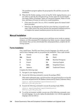 The installation program updates the pea.properties file and then executes the
installation.
3. When the file finishes running, review its log file: In the staging directory, use a
text editor to open the file debugInstall.log. It notes status for several installation stages (Status of Packages, Status of Concurrent Programs, Status of Load
Java, and Status of Forms), as well as for overall installation.
•

If the status for each is Success, PEA is installed. Ignore the manual installation procedure.

•

Otherwise, the debugInstall.log file lists errors that have occurred at each
stage. Either resolve the errors and retry the automated installation process,
or complete the manual installation process (see the next section).

Manual Installation
If your Oracle EBS concurrent manager server and forms server reside on separate
instances, or if the automated PEA installation has failed, execute a manual installation instead. Once you have downloaded files and prepared them, complete the following sections.

Forms Installation
First, install forms. The PEA uses forms in twelve languages, for which you will
need to know language codes as you perform the installation. These codes include:
D

German

KO

Korean

DK

Danish

NL

Dutch

E

Spanish

PTB

Brazilian Portuguese

F

French

US

American English

I

Italian

ZHS

Simplified Chinese

JA

Japanese

ZHT

Traditional Chinese

Complete the following steps:
1. Navigate to your staging directory.
2. Execute the following command to execute the package (PKS).
(Here and in subsequent steps, appsSchemaName and appsSchemaPassword are the
user name and password for the database schema used by Oracle E-Business Suite.)
sqlplus appsSchemaName/appsSchemaPassword
@db/grcc_provdb_pkg.pks

3. Execute the following command to execute the package body (PKB).
sqlplus appsSchemaName/appsSchemaPassword
@db/grcc_provdb_pkg.pkb

4. To set the environment variable, execute one of the following commands, once
for each language. As you do, replace the placeholder CODE with the appropriate
language code (see above).

3-4

Oracle Governance, Risk and Compliance Controls Installation and Upgrade Guide

 