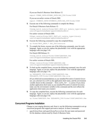 If you use Oracle E-Business Suite Release 12:
export FORMS_PATH=$FORMS_PATH:$AU_TOP/forms/CODE

If you use an earlier version of Oracle EBS:
export FORMS60_PATH=$FORMS60_PATH:$AU_TOP/forms/CODE

5. Execute one of the following commands to compile the library:
For Oracle E-Business Suite Release 12:
frmcmp_batch module=Forms/GRCC_PROV.pll module_type=library
userid=appsSchemaName/appsSchemaPassWord

For earlier versions of Oracle EBS:
f60gen module=Forms/GRCC_PROV.pll module_type=library
userid=appsSchemaName/appsSchemaPassWord

6. Execute the following command to copy the compiled library.
cp Forms/GRCC_PROV.* $AU_TOP/resource

7. To compile the forms, execute one of the following commands, once for each
language. Again, as you do, replace the placeholder CODE with the appropriate
language code (see page 3-4):
For Oracle EBS Release 12:
frmcmp_batch module=Forms/CODE/LAASCAUS.fmb
userid=appsSchemaName/appsSchemaPassWord

For earlier versions of Oracle EBS:
f60gen module=Forms/CODE/LAASCAUS.fmb
userid=appsSchemaName/appsSchemaPassWord

8. To back up the compiled forms, execute the following command, once for each
language. Again, as you do, replace the placeholder CODE with the appropriate
language code (see page 3-4):
cp $XXLAAPPS_TOP/forms/CODE/LAASCAUS.fmx
$XXLAAPPS_TOP/forms/CODE/LAASCAUS.fmx.orig

(If you followed recommendations as you installed Preventive Controls Governor, you selected XXLAAPPS as the application short name, and the environment
variable shown in this command — $XXLAAPPS_TOP — is correct. If you chose
another application short name as you installed Preventive Controls Governor,
make sure the environment variable in this command and the next reflects the
application short name you created.)
9. To copy the compiled form, execute the following command once for each
language. Again, as you do, replace the placeholder CODE with the appropriate
language code (see page 3-4):
cp Forms/LAASCAUS.fmx $XXLAAPPS_TOP/forms/CODE/LAASCAUS.fmx

Concurrent Programs Installation
Change to your staging directory and, from it, run the following commands to set up
concurrent programs that support preventive analysis. In these commands:
•

appsSchemaName and appsSchemaPassword are the user name and password
for the database schema used by Oracle E-Business Suite.
Installing the Oracle PEA

3-5

 