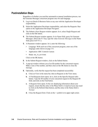 Postinstallation Steps
Regardless of whether you used the automated or manual installation process, run
the Generate Messages concurrent program once for each language.
1. Log in to Oracle E-Business Suite as any user with the Application Developer
responsibility.
2. Select the Application Developer responsibility, and select the Requests: Run
option in the Application Developer Navigator.
3. The Submit a New Request window appears. In it, select Single Request and
click on the OK button.
4. The Submit Request window appears. In its Name field, query for Generate
Messages. (Press the F11 key; type the value Generate Messages in the Name
field; press Ctrl+F11.)
5. A Parameter window appears. In it, enter the following:
•

Language: With each run of the concurrent program, enter one of the
language codes shown on page 3-4.

•

Application: GRC Controls Custom

•

Mode: DB_TO_RUNTIME

Click on the OK button.
6. In the Submit Request window, click on the Submit button.
7. A pop-up window informs you of an ID number for the concurrent request.
Make a note of the number, and then click on the OK button to close the
message.
8. Optionally, verify that the request has been completed successfully:
a. Click on View in the menu bar, then on Requests in the View menu.
b. A Find Requests form opens. In it, click on the Specific Request radio
button. Type the ID number of your concurrent request in the Request ID
field, and click on the Find button.
c. A Requests form opens. In the row displaying information about your
request, ensure that the entry in the Phase field is Completed (you may need
to click on the Refresh Data button), and the entry in the Status field is
Normal.
d. Close the Request form: Click on the × symbol in its upper right corner.

3-8

Oracle Governance, Risk and Compliance Controls Installation and Upgrade Guide

 