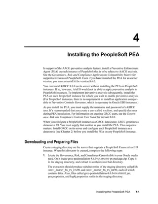 4
Installing the PeopleSoft PEA
In support of the AACG preventive analysis feature, install a Preventive Enforcement
Agent (PEA) on each instance of PeopleSoft that is to be subject to AACG analysis.
See the Governance, Risk and Compliance Applications Compatibility Matrix for
supported versions of PeopleSoft. Even if you have installed the PEA for an earlier
version, you must reinstall it for version 8.6.0.
You can install GRCC 8.6.0 on its server without installing the PEA on PeopleSoft
instances. If so, however, AACG would not be able to apply preventive analysis to
PeopleSoft instances. To implement preventive analysis subsequently, install the
PEA on each PeopleSoft instance for which you want to enable preventive analysis.
(For PeopleSoft instances, there is no requirement to install an application comparable to Preventive Controls Governor, which is necessary in Oracle EBS instances.)
As you install the PEA, you must supply the username and password of a GRCC
user. It’s recommended that you create a user called wsclient, and specify that user
during PEA installation. For information on creating GRCC users, see the Governance, Risk and Compliance Controls User Guide for version 8.6.0.
When you configure a PeopleSoft instance as a GRCC datasource, GRCC generates a
datasource ID. You must supply that number as you install the PEA. Thus sequence
matters: Install GRCC on its server and configure each PeopleSoft instance as a
datasource (see Chapter 2) before you install the PEA on any PeopleSoft instance.

Downloading and Preparing Files
Create a staging directory on the server that supports a PeopleSoft Financials or HR
instance. When this directory is created, complete the following steps:
1. Locate the Governance, Risk, and Compliance Controls disk in your Oracle media
pack. On it locate grcc-peainstallation-8.6.0-SNAPSHOT-ps-package.zip. Copy it
to the staging directory, and extract its contents into that directory.
The extraction should produce subdirectories of the staging directory called lib,
GRCC_AGENT_86_PS_FIN90, and GRCC_AGENT_86_PS_HR90, each of which
contains files. Also, files called grcc-peainstallation-8.6.0-SNAPSHOT.jar,
pea.properties, and log4j.properties reside in the staging directory.

Installing the PeopleSoft PEA

4-1

 