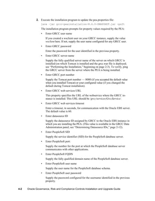 2. Execute the installation program to update the pea.properties file:
java –jar grcc-peainstallation-8.6.0-SNAPSHOT.jar -psft

The installation program prompts for property values required by the PEA:
•

Enter GRCC user name
If you created a wsclient user on your GRCC instance, supply the value
wsclient here. If not, supply the user name configured for any GRCC user.

•

Enter GRCC password
Enter the password for the user identified in the previous property.

•

Enter GRCC server name
Supply the fully qualified server name of the server on which GRCC is
installed (on which Tomcat is installed and the grcc.war file is deployed;
see ―Performing the Installation,‖ beginning on page 2-3). To verify, ping
the GRCC server from the server where the PEA is being installed.

•

Enter GRCC port number
Supply the Tomcat port number — 8080 (if you accepted the default value
when you installed Tomcat) or your configured value (if you changed the
default during Tomcat installation).

•

Enter GRCC web services URL
This property specifies the URL of the webservice where the GRCC instance is installed. This URL should be /grcc/services/GrccService/.

•

Enter GRCC web services timeout
Enter a timeout, in seconds, for communication with the Oracle EBS server.
The default value is 60.

•

Enter datasource ID
Supply the datasource ID assigned by GRCC to the Oracle EBS instance in
which you are installing the PEA. (This value is available in the GRCC Data
Administration panel; see ―Determining Datasource IDs,‖ page 2-12).

•

Enter PeopleSoft SID
Supply the service identifier (SID) for the PeopleSoft database server.

•

Enter PeopleSoft port:
Supply the number for the port at which the PeopleSoft database server
communicates with other applications.

•

Enter PeopleSoft FQDN
Supply the fully qualified domain name of the PeopleSoft database server.

•

Enter PeopleSoft user name
Supply the user name for the PeopleSoft database schema.

•

Enter PeopleSoft user password
Supply the password configured for the username identified in the previous
property.

4-2

Oracle Governance, Risk and Compliance Controls Installation and Upgrade Guide

 