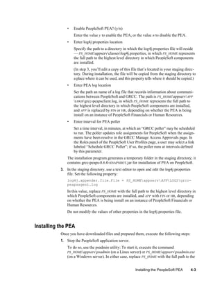 •

Enable PeopleSoft PEA? (y/n)
Enter the value y to enable the PEA, or the value n to disable the PEA.

•

Enter log4j properties location
Specify the path to a directory in which the log4j.properties file will reside
— PS_HOMEappservclasseslog4j.properties, in which PS_HOME represents
the full path to the highest level directory in which PeopleSoft components
are installed.
(In step 3, you’ll edit a copy of this file that’s located in your staging directory. During installation, the file will be copied from the staging directory to
a place where it can be used, and this property tells where it should be copied.)

•

Enter PEA log location
Set the path an name of a log file that records information about communications between PeopleSoft and GRCC. The path is PS_HOMEappservAPP
LOGSgrcc-peapsclient.log, in which PS_HOME represents the full path to
the highest level directory in which PeopleSoft components are installed,
and APP is replaced by FIN or HR, depending on whether the PEA is being
install on an instance of PeopleSoft Financials or Human Resources.

•

Enter interval for PEA poller
Set a time interval, in minutes, at which an ―GRCC poller‖ may be scheduled
to run. The poller updates role assignments for PeopleSoft when the assignments have been resolve in the GRCC Manage Access Approvals page. In
the Roles panel of the PeopleSoft User Profiles page, a user may select a link
labeled ―Schedule GRCC Poller‖; if so, the poller runs at intervals defined
by this parameter.

The installation program generates a temporary folder in the staging directory; it
contains grcc-peaps-8.6.0-SNAPSHOT.jar for installation of PEA on PeopleSoft.
3. In the staging directory, use a text editor to open and edit the log4j.properties
file. Set the following property:
log4j.appender.file.File = PS_HOMEappservAPPLOGSgrccpeapsagent.log

In this value, replace PS_HOME with the full path to the highest level directory in
which PeopleSoft components are installed, and APP with FIN or HR, depending
on whether the PEA is being install on an instance of PeopleSoft Financials or
Human Resources.
Do not modify the values of other properties in the log4j.properties file.

Installing the PEA
Once you have downloaded files and prepared them, execute the following steps:
1. Stop the PeopleSoft application server.
To do so, use the psadmin utility: To start it, execute the command
PS_HOMEappservpsadmin (on a Linux server) or PS_HOMEappservpsadmin.exe
(on a Windows server). In either case, replace PS_HOME with the full path to the
Installing the PeopleSoft PEA

4-3

 