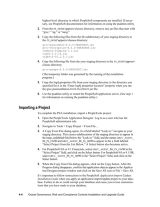highest-level directory in which PeopleSoft components are installed. If necessary, see PeopleSoft documentation for information on using the psadmin utility.
2. From the PS_HOMEappservclasses directory, remove any jar files that start with
―grcc,‖ ―ag,‖ or ―aacg.‖
3. Copy the following files from the lib subdirectory of your staging directory to
the PS_HOMEappservclasses directory:
grcc-peacommon-8.6.0-SNAPSHOT.jar
grcc-encryption-8.6.0-SNAPSHOT.jar
commons-logging-1.1.jar
log4j-1.2.14.jar
ojdbc14-10.2.0.3.jar

4. Copy the following file from the your staging directory to the PS_HOMEappserv
classes directory:
grcc-peaps-8.6.0-SNAPSHOT.jar

(The temporary folder was generated by the running of the installation
program.)
5. Copy the log4j.properties file from your staging directory to the directory you
specified for it in the ―Enter log4j properties location‖ property when you ran
the grcc-peainstallation-8.6.0-SNAPSHOT.jar file.
6. Use the psadmin utility to restart the PeopleSoft application server. (See step 1
for information on running the psadmin utility.)

Importing a Project
To complete the PEA installation, import a PeopleTools project:
1. Open the PeopleTools Application Designer. Log in as a user who has the
PeopleSoft administrator role.
2. Navigate to Tools > Copy Project > From File…
3. A Copy From File dialog opens. In a field labeled ―Look in:‖ navigate to your
staging directory. This causes subdirectories of the staging directory to appear in
the large, unlabeled field below the ―Look in:‖ field, and the names GRCC_AGENT_
86_PS_FIN90 and GRCC_AGENT_86_PS_HR90 to appear in the a field labeled
―Select Project from the List Below.‖ A Select button also becomes active.
4. For PeopleSoft 9.0 or 9.1 Financials, select GRCC_AGENT_86_PS_FIN90 in the
―Select Project‖ field, and click on the Select button. For PeopleSoft 9.0 or 9.1 HR,
select GRCC_ AGENT_86_PS_HR90 in the ―Select Project‖ field, and click on the
Select button.
5. When the Copy from File dialog appears, click on the Copy button. After the
Progress dialog disappears, confirm that application objects appear in the Application Designer project window and click on the Save All icon or File > Save All.
It’s important to follow instructions in the PeopleSoft Application Import/Update
Installation Guide when you apply an application import/update project to your database. Failure to do so could corrupt your database and cause you to lose customizations that you have made to your database.
4-4

Oracle Governance, Risk and Compliance Controls Installation and Upgrade Guide

 
