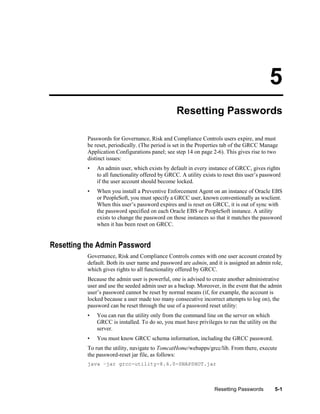 5
Resetting Passwords
Passwords for Governance, Risk and Compliance Controls users expire, and must
be reset, periodically. (The period is set in the Properties tab of the GRCC Manage
Application Configurations panel; see step 14 on page 2-6). This gives rise to two
distinct issues:
•

An admin user, which exists by default in every instance of GRCC, gives rights
to all functionality offered by GRCC. A utility exists to reset this user’s password
if the user account should become locked.

•

When you install a Preventive Enforcement Agent on an instance of Oracle EBS
or PeopleSoft, you must specify a GRCC user, known conventionally as wsclient.
When this user’s password expires and is reset on GRCC, it is out of sync with
the password specified on each Oracle EBS or PeopleSoft instance. A utility
exists to change the password on those instances so that it matches the password
when it has been reset on GRCC.

Resetting the Admin Password
Governance, Risk and Compliance Controls comes with one user account created by
default. Both its user name and password are admin, and it is assigned an admin role,
which gives rights to all functionality offered by GRCC.
Because the admin user is powerful, one is advised to create another administrative
user and use the seeded admin user as a backup. Moreover, in the event that the admin
user’s password cannot be reset by normal means (if, for example, the account is
locked because a user made too many consecutive incorrect attempts to log on), the
password can be reset through the use of a password reset utility:
•

You can run the utility only from the command line on the server on which
GRCC is installed. To do so, you must have privileges to run the utility on the
server.

•

You must know GRCC schema information, including the GRCC password.

To run the utility, navigate to TomcatHome/webapps/grcc/lib. From there, execute
the password-reset jar file, as follows:
java –jar grcc-utility-8.6.0-SNAPSHOT.jar

Resetting Passwords

5-1

 