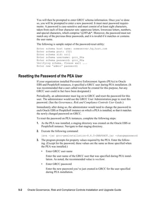 You will then be prompted to enter GRCC schema information. Once you’ve done
so, you will be prompted to enter a new password. It must meet password requirements: A password is case-sensitive and must consist of at least eight characters,
taken from each of four character sets: uppercase letters, lowercase letters, numbers,
and special characters, which comprise !@#$%&*. Moreover, the password must not
match any of the previous three passwords, and it is invalid if it matches or contains
the user name.
The following is sample output of the password-reset utility:
Enter schema host name: someserver.hq.host.com
Enter schema port: 1521
Enter schema sid: orcl
Enter schema username: grcc_86a
Enter schema password: grcc_86a
Verifying schema. Please wait ...
Enter new 'admin' password:

Resetting the Password of the PEA User
If your organization installed Preventive Enforcement Agents (PEAs) in Oracle
EBS and PeopleSoft instances, it specified a GRCC user during PEA installation. (It
was recommended that a user called wsclient be created for this purpose, but any
GRCC user could in fact have been designated.)
Periodically, an administrator must log on to GRCC and reset the password for this
user. The administrator would use the GRCC User Administration page to reset this
password. (See the Governance, Risk and Compliance Controls User Guide.)
Immediately after doing so, the administrator would need to change the password in
each Oracle EBS or PeopleSoft instance on which a PEA is installed, so that it matches
the newly changed password on GRCC.
To reset the password on PEA instances, complete the following steps:
1. As the PEA was installed, a staging directory was created on the Oracle EBS or
PeopleSoft instance. Navigate to that staging directory.
2. Execute the following command:
java -jar grcc-peainstallation-8.6.0-SNAPSHOT.jar -changepassword

3. The program prompts for property values required by the PEA. Enter the following. (Except for the password, these values are the same as those specified when
the PEA was installed.)
•

Enter GRCC user name
Enter the user name of the GRCC user that was specified during PEA installation. As noted, the recommended value is wsclient.

•

Enter GRCC password
Enter the new password you’ve just created in GRCC for the user specified
during PEA installation.

5-2

Oracle Governance, Risk and Compliance Controls Installation and Upgrade Guide

 
