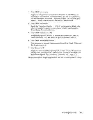 •

Enter GRCC server name
Supply the fully qualified server name of the server on which GRCC is
installed (on which Tomcat is installed and the grcc.war file is deployed;
see ―Performing the Installation,‖ beginning on page 2-3). To verify, ping
the GRCC server from the server where the PEA was installed.

•

Enter GRCC port number
Supply the Tomcat port number — 8080 (if you accepted the default value
when you installed Tomcat) or your configured value (if you changed the
default during Tomcat installation).

•

Enter GRCC web services URL
This property specifies the URL of the webservice where the GRCC instance is installed. This URL should be /grcc/services/GrccService/.

•

Enter GRCC web services timeout
Enter a timeout, in seconds, for communication with the Oracle EBS server.
The default value is 60.

•

Enter datasource ID
Supply the datasource ID assigned by GRCC to the Oracle EBS instance in
which you are installing the PEA. (This value is available in the GRCC Data
Administration panel; see ―Determining Datasource IDs,‖ page 2-12).

The program updates the pea.properties file and then executes password change.

Resetting Passwords

5-3

 
