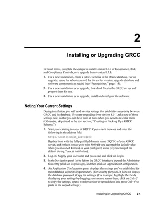 2
Installing or Upgrading GRCC
In broad terms, complete these steps to install version 8.6.0 of Governance, Risk
and Compliance Controls, or to upgrade from version 8.5.1:
1. For a new installation, create a GRCC schema in the Oracle database. For an
upgrade, reuse the schema created for the earlier version; upgrade database and
software components as needed (see ―Prerequisites,‖ page 1-3).
2. For a new installation or an upgrade, download files to the GRCC server and
prepare them for use.
3. For a new installation or an upgrade, install and configure the software.

Noting Your Current Settings
During installation, you will need to enter settings that establish connectivity between
GRCC and its database. If you are upgrading from version 8.5.1, take note of those
settings now, so that you will have them at hand when you need to re-enter them.
(Otherwise, skip ahead to the next section, ―Creating or Backing Up a GRCC
Schema.‖)
1. Start your existing instance of GRCC: Open a web browser and enter the
following in the address field:
http://host:tomcat_port/grcc

Replace host with the fully qualified domain name (FQDN) of your GRCC
server, and replace tomcat_port with 8080 (if you accepted the default value
when you installed Tomcat) or your configured value (if you changed the
default during Tomcat installation).
2. Log on: Supply your user name and password, and click on Login.
3. In the Navigation panel (to the left on the GRCC interface), expand the Administration entry (click on its plus sign), and then click on Application Configuration.
4. An Application Configuration panel displays the settings you’ve established for
most database-connectivity parameters. (For security purposes, it does not display
the database password.) Copy the settings. (For example, highlight the fields
displaying your settings by dragging your mouse across them, click on Ctrl+C
to copy the settings, open a word processor or spreadsheet, and press Ctrl+V to
paste in the copied settings.)
Installing or Upgrading GRCC

2-1

 