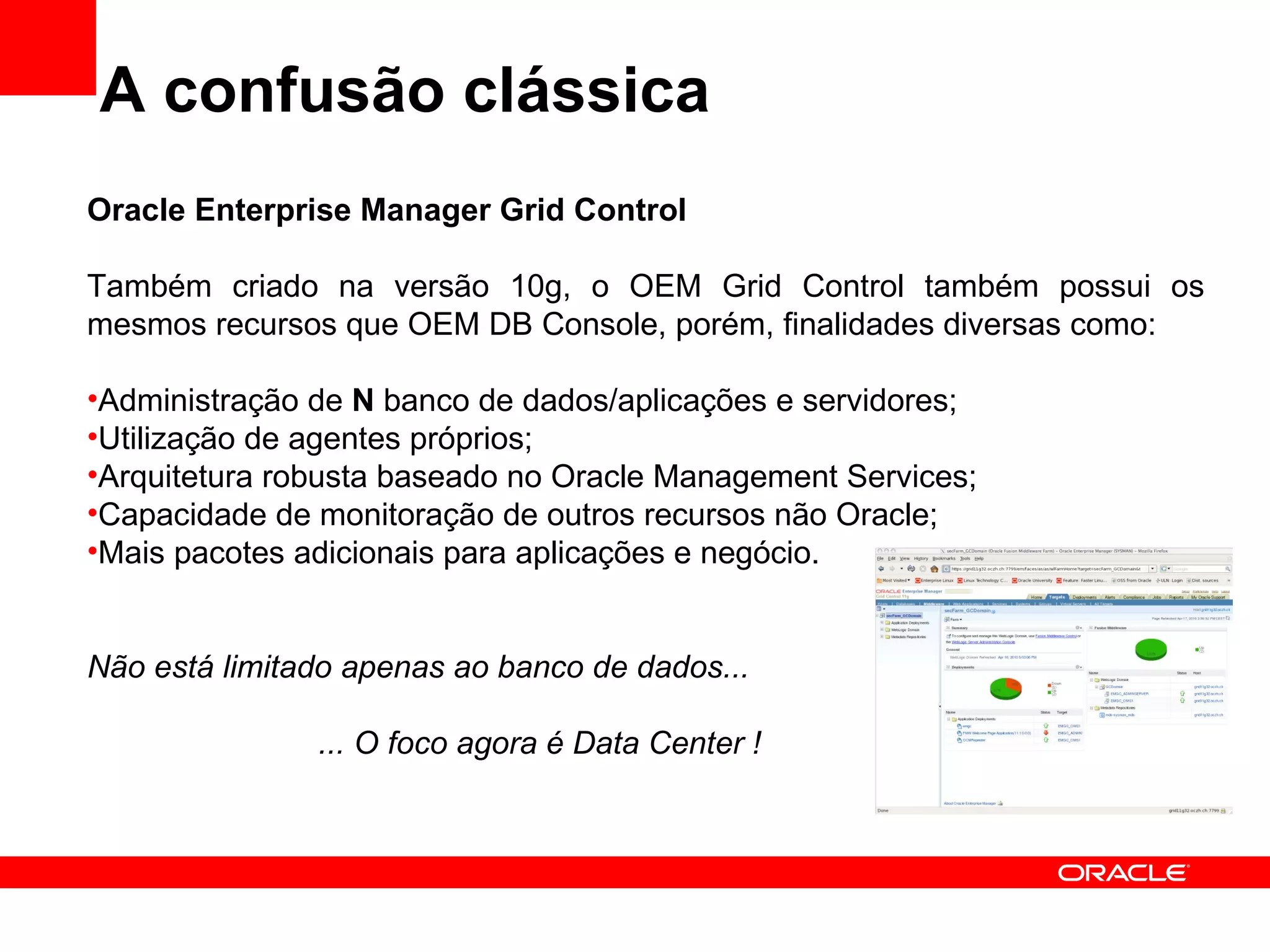 A confusão clássica Oracle Enterprise Manager Grid Control Também criado na versão 10g, o OEM Grid Control também possui os mesmos recursos que OEM DB Console, porém, finalidades diversas como: Administração de  N  banco de dados/aplicações e servidores; Utilização de agentes próprios; Arquitetura robusta baseado no Oracle Management Services; Capacidade de monitoração de outros recursos não Oracle; Mais pacotes adicionais para aplicações e negócio. Não está limitado apenas ao banco de dados... ... O foco agora é Data Center ! 