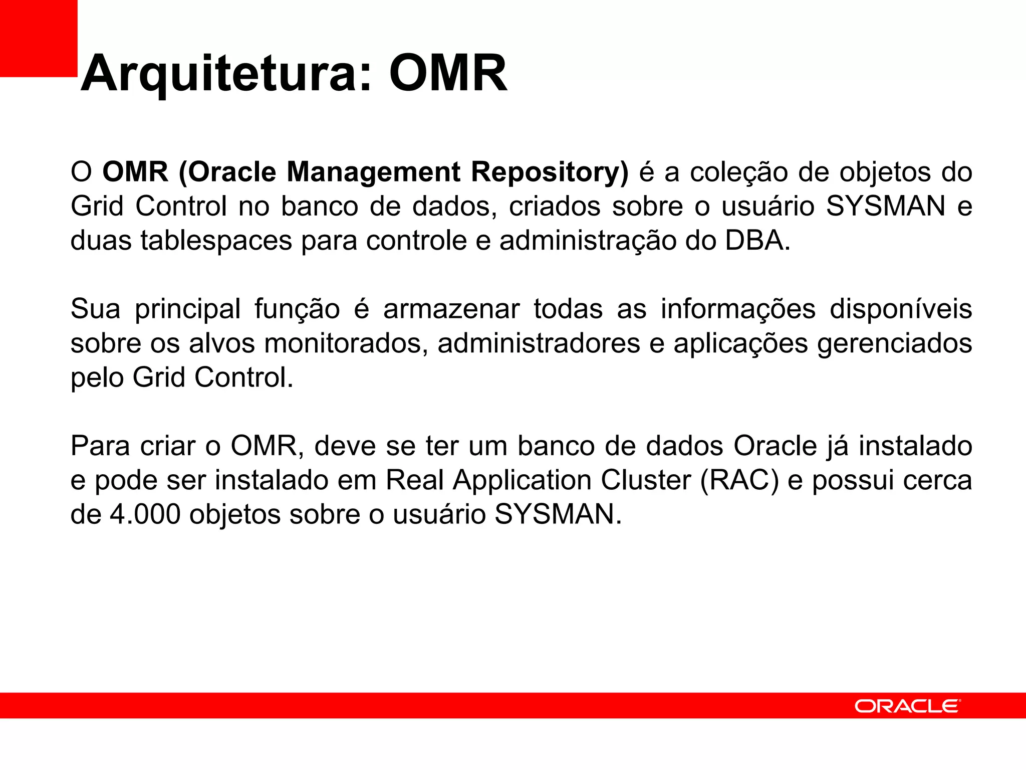 Arquitetura: OMR O  OMR (Oracle Management Repository)  é a coleção de objetos do Grid Control no banco de dados, criados sobre o usuário SYSMAN e duas tablespaces para controle e administração do DBA. Sua principal função é armazenar todas as informações disponíveis sobre os alvos monitorados, administradores e aplicações gerenciados pelo Grid Control. Para criar o OMR, deve se ter um banco de dados Oracle já instalado e pode ser instalado em Real Application Cluster (RAC) e possui cerca de 4.000 objetos sobre o usuário SYSMAN. 