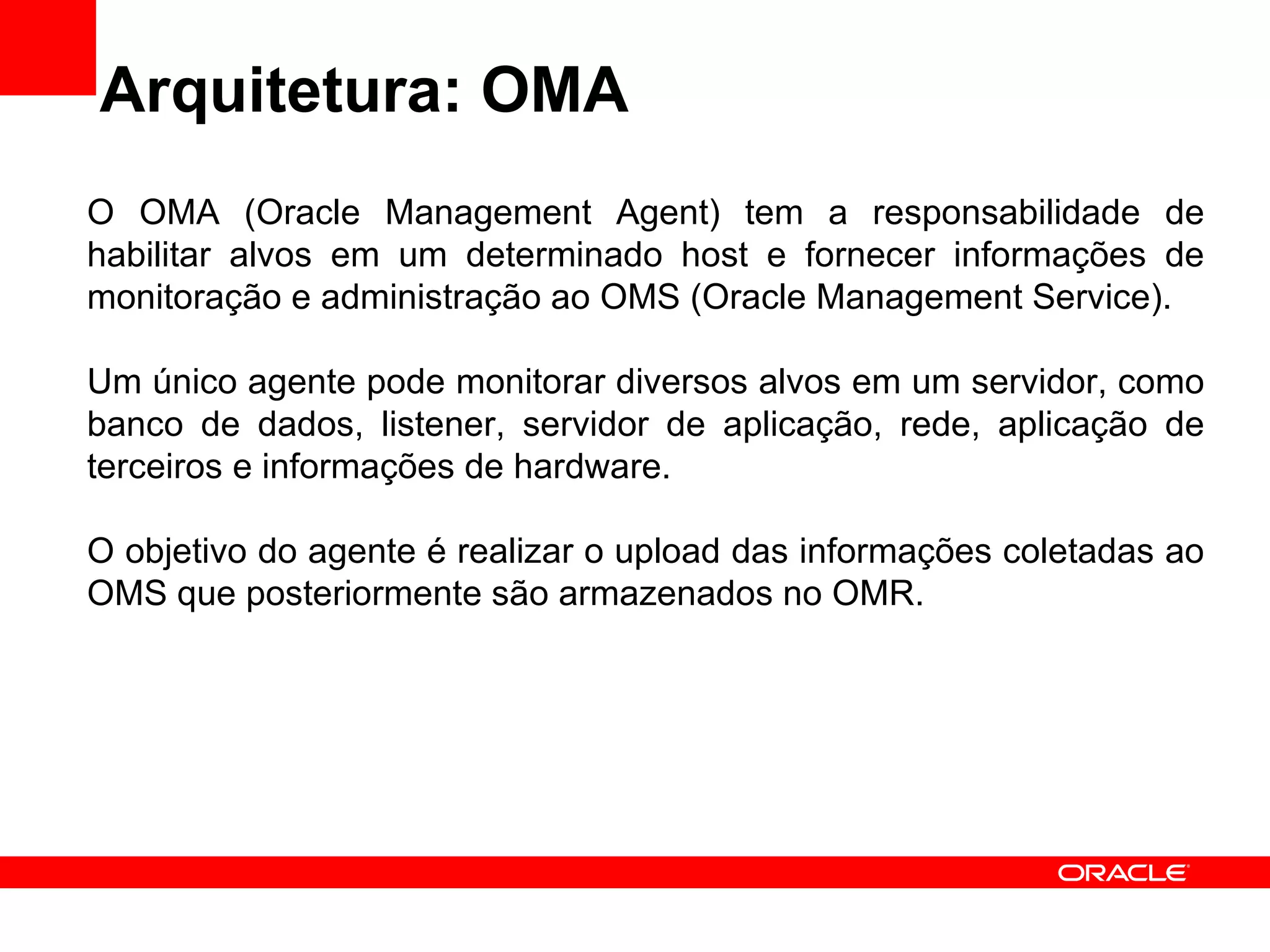 Arquitetura: OMA O OMA (Oracle Management Agent) tem a responsabilidade de habilitar alvos em um determinado host e fornecer informações de monitoração e administração ao OMS (Oracle Management Service). Um único agente pode monitorar diversos alvos em um servidor, como banco de dados, listener, servidor de aplicação, rede, aplicação de terceiros e informações de hardware. O objetivo do agente é realizar o upload das informações coletadas ao OMS que posteriormente são armazenados no OMR. 