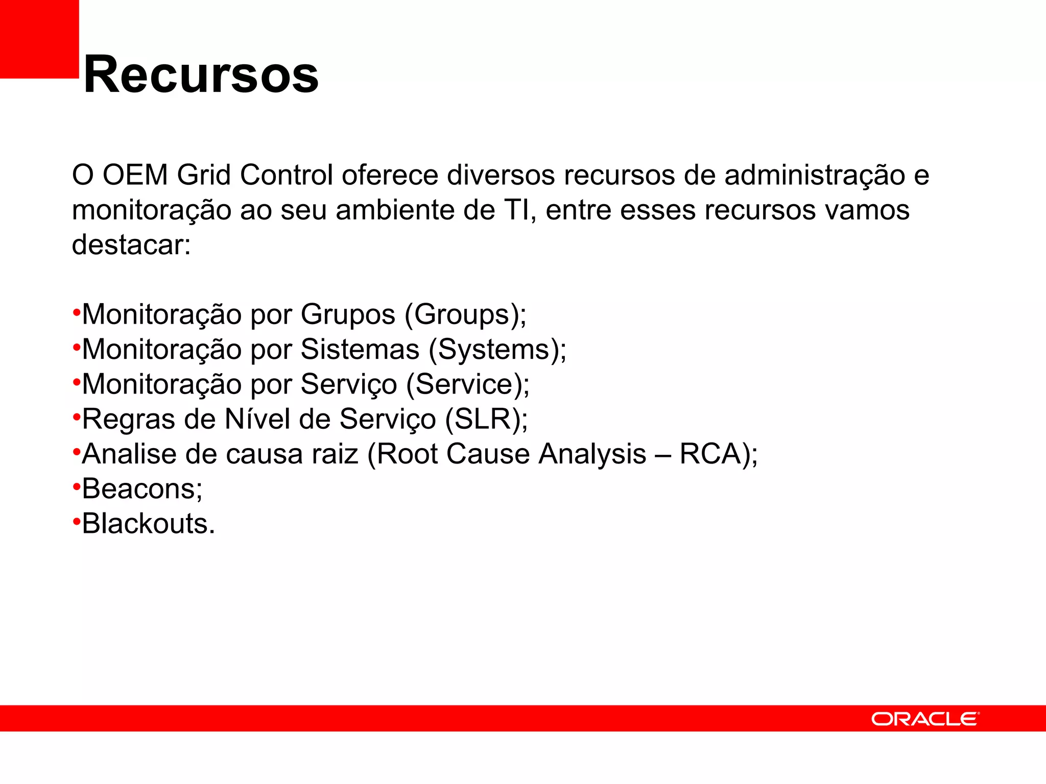Recursos O OEM Grid Control oferece diversos recursos de administração e monitoração ao seu ambiente de TI, entre esses recursos vamos destacar: Monitoração por Grupos (Groups); Monitoração por Sistemas (Systems); Monitoração por Serviço (Service); Regras de Nível de Serviço (SLR); Analise de causa raiz (Root Cause Analysis – RCA); Beacons; Blackouts. 