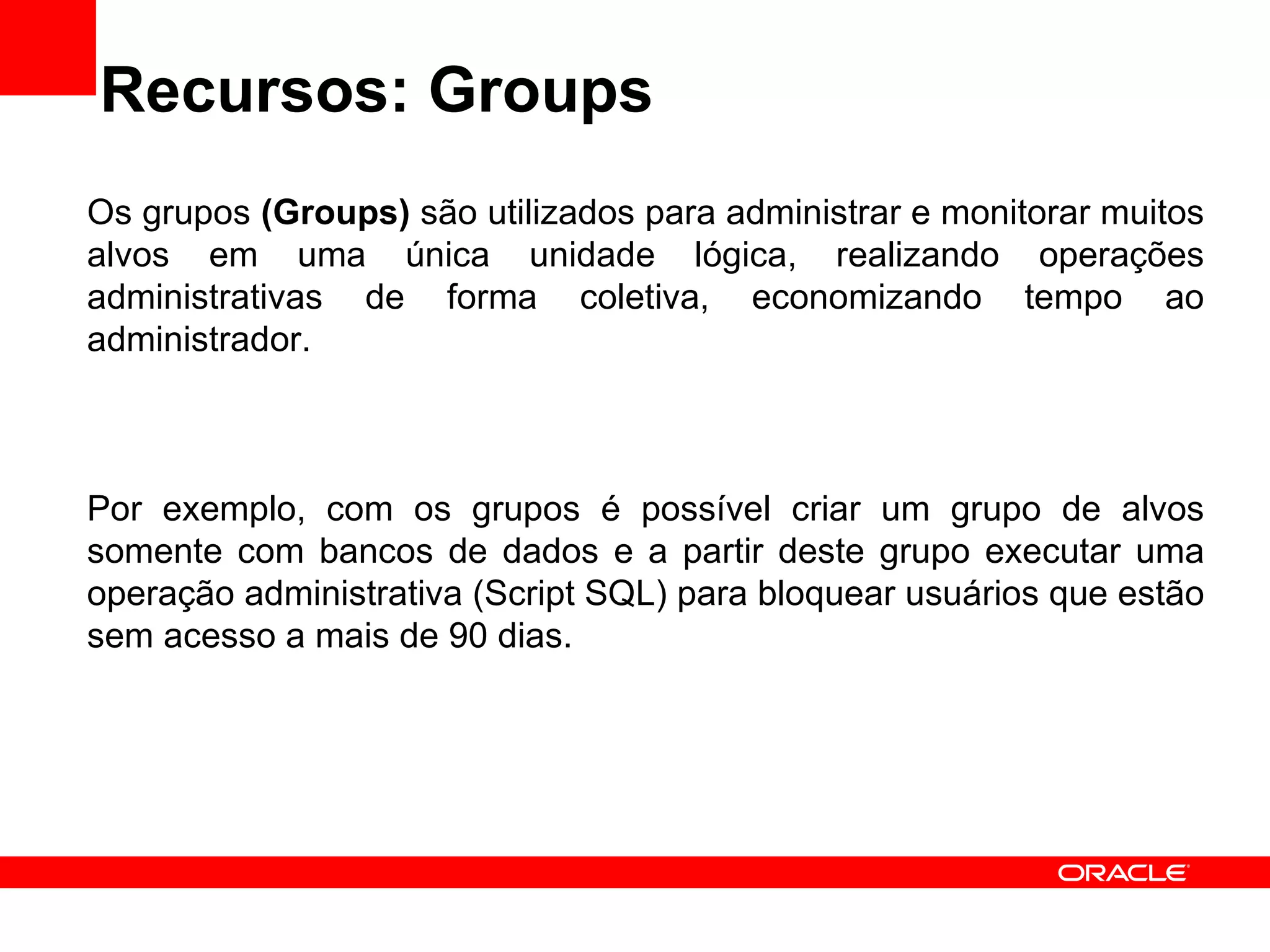 Recursos: Groups Os grupos  (Groups)  são utilizados para administrar e monitorar muitos alvos em uma única unidade lógica, realizando operações administrativas de forma coletiva, economizando tempo ao administrador. Por exemplo, com os grupos é possível criar um grupo de alvos somente com bancos de dados e a partir deste grupo executar uma operação administrativa (Script SQL) para bloquear usuários que estão sem acesso a mais de 90 dias.  