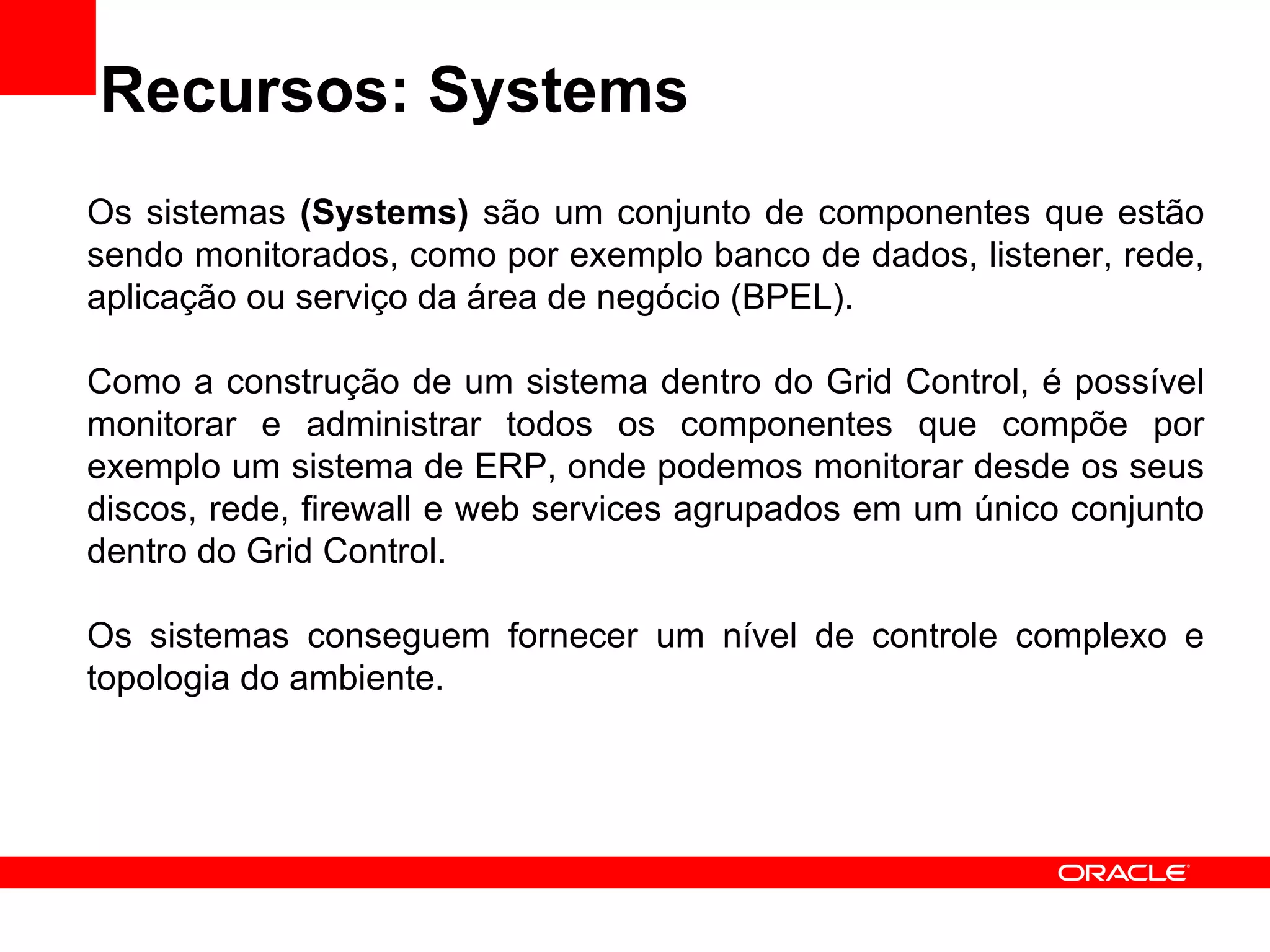 Recursos: Systems Os sistemas  (Systems)  são um conjunto de componentes que estão sendo monitorados, como por exemplo banco de dados, listener, rede, aplicação ou serviço da área de negócio (BPEL). Como a construção de um sistema dentro do Grid Control, é possível monitorar e administrar todos os componentes que compõe por exemplo um sistema de ERP, onde podemos monitorar desde os seus discos, rede, firewall e web services agrupados em um único conjunto dentro do Grid Control. Os sistemas conseguem fornecer um nível de controle complexo e topologia do ambiente. 