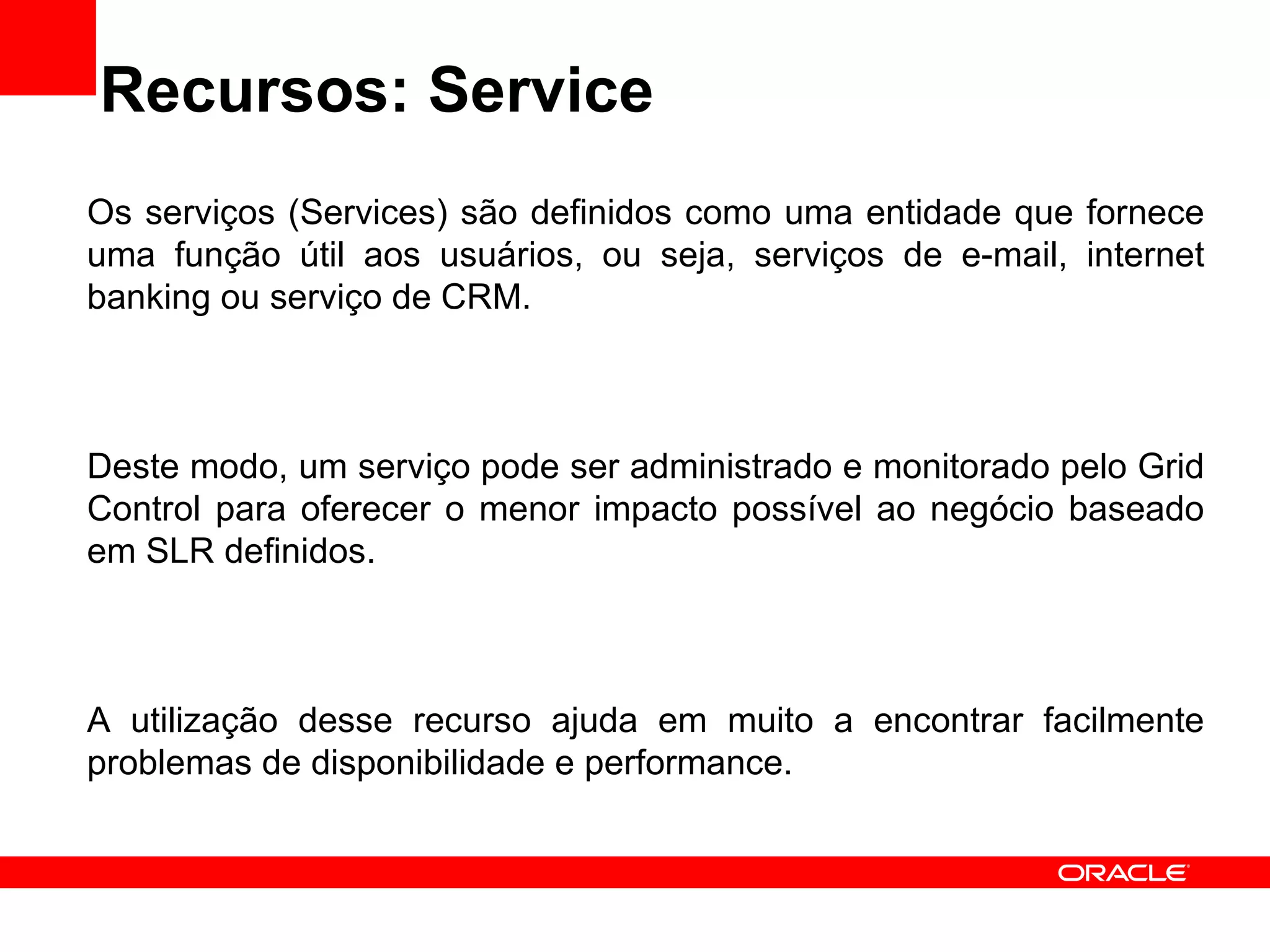 Recursos: Service Os serviços (Services) são definidos como uma entidade que fornece uma função útil aos usuários, ou seja, serviços de e-mail, internet banking ou serviço de CRM. Deste modo, um serviço pode ser administrado e monitorado pelo Grid Control para oferecer o menor impacto possível ao negócio baseado em SLR definidos. A utilização desse recurso ajuda em muito a encontrar facilmente problemas de disponibilidade e performance.  