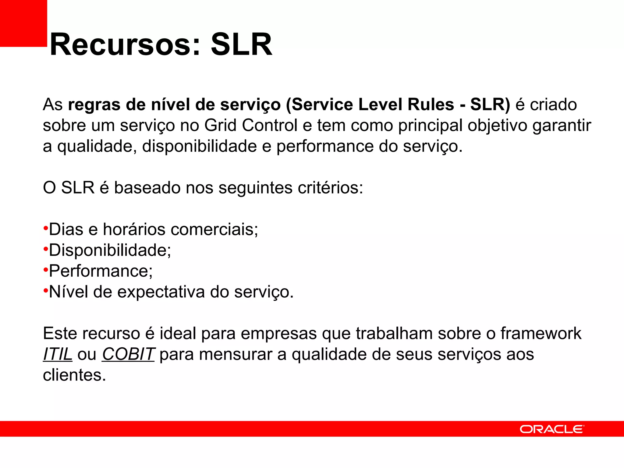 Recursos: SLR As  regras de nível de serviço (Service Level Rules - SLR)  é criado sobre um serviço no Grid Control e tem como principal objetivo garantir a qualidade, disponibilidade e performance do serviço. O SLR é baseado nos seguintes critérios: Dias e horários comerciais; Disponibilidade; Performance; Nível de expectativa do serviço. Este recurso é ideal para empresas que trabalham sobre o framework  ITIL  ou  COBIT  para mensurar a qualidade de seus serviços aos clientes. 