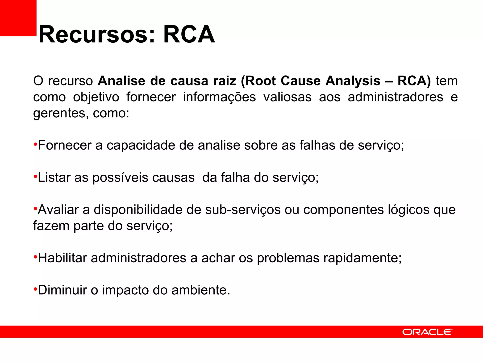 Recursos: RCA O recurso  Analise de causa raiz (Root Cause Analysis – RCA)  tem como objetivo fornecer informações valiosas aos administradores e gerentes, como: Fornecer a capacidade de analise sobre as falhas de serviço; Listar as possíveis causas  da falha do serviço; Avaliar a disponibilidade de sub-serviços ou componentes lógicos que fazem parte do serviço; Habilitar administradores a achar os problemas rapidamente; Diminuir o impacto do ambiente. 
