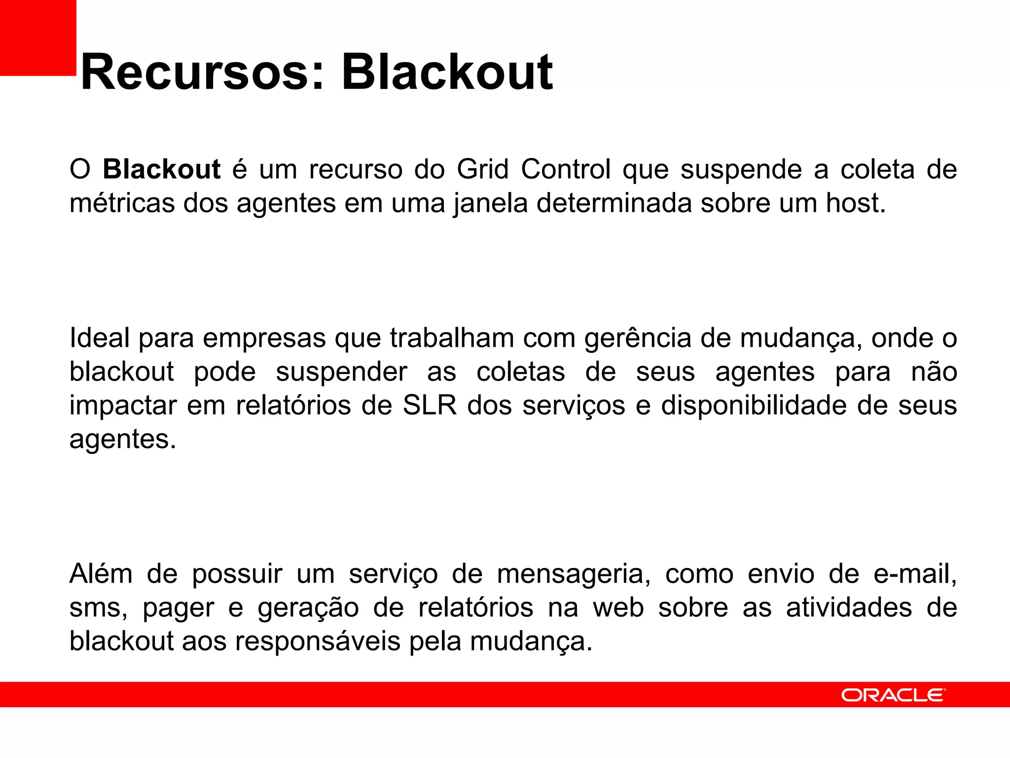 Recursos: Blackout O  Blackout  é um recurso do Grid Control que suspende a coleta de métricas dos agentes em uma janela determinada sobre um host. Ideal para empresas que trabalham com gerência de mudança, onde o blackout pode suspender as coletas de seus agentes para não impactar em relatórios de SLR dos serviços e disponibilidade de seus agentes. Além de possuir um serviço de mensageria, como envio de e-mail, sms, pager e geração de relatórios na web sobre as atividades de blackout aos responsáveis pela mudança. 
