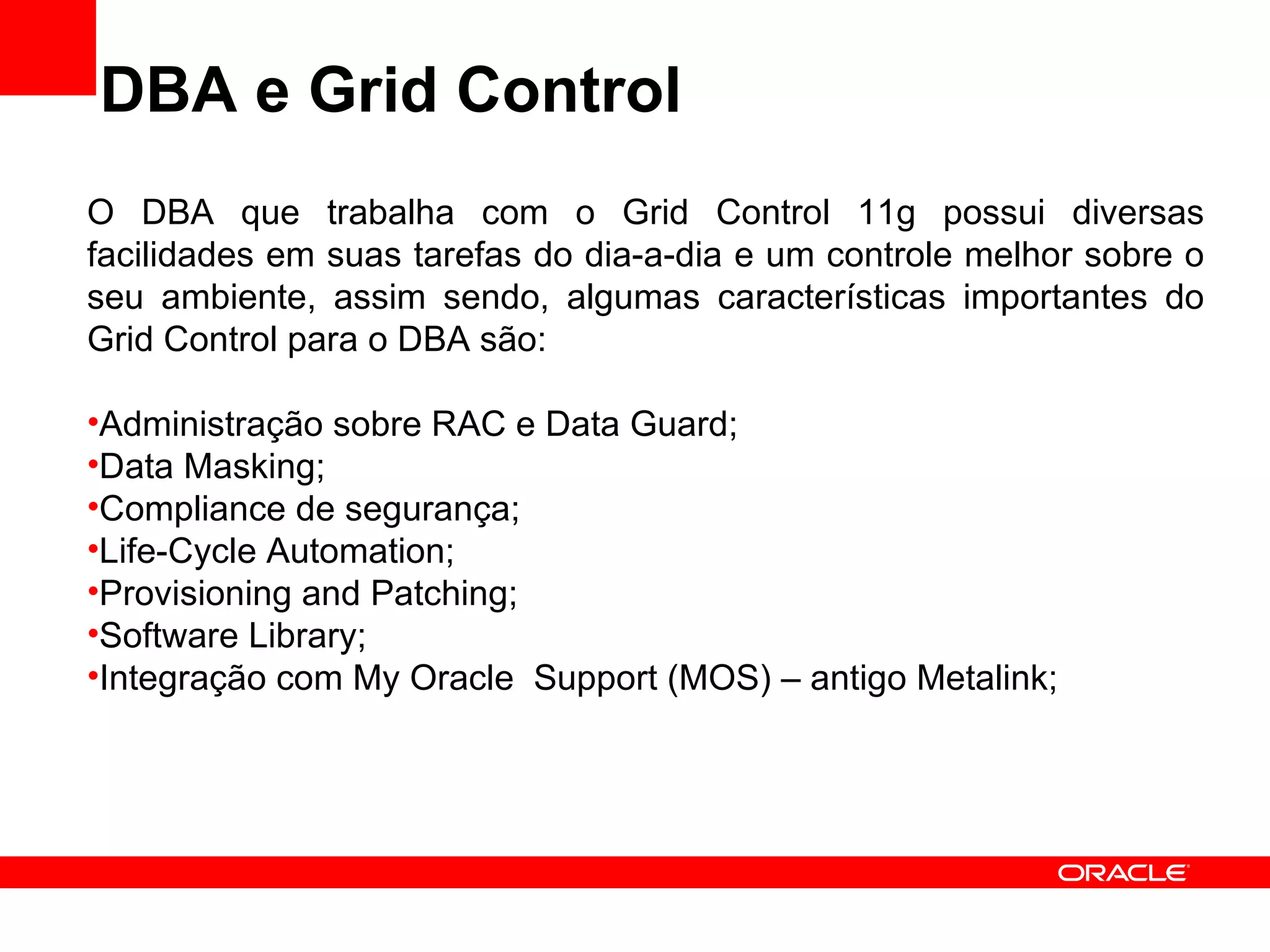 DBA e Grid Control O DBA que trabalha com o Grid Control 11g possui diversas facilidades em suas tarefas do dia-a-dia e um controle melhor sobre o seu ambiente, assim sendo, algumas características importantes do Grid Control para o DBA são: Administração sobre RAC e Data Guard; Data Masking; Compliance de segurança; Life-Cycle Automation; Provisioning and Patching; Software Library; Integração com My Oracle  Support (MOS) – antigo Metalink; 