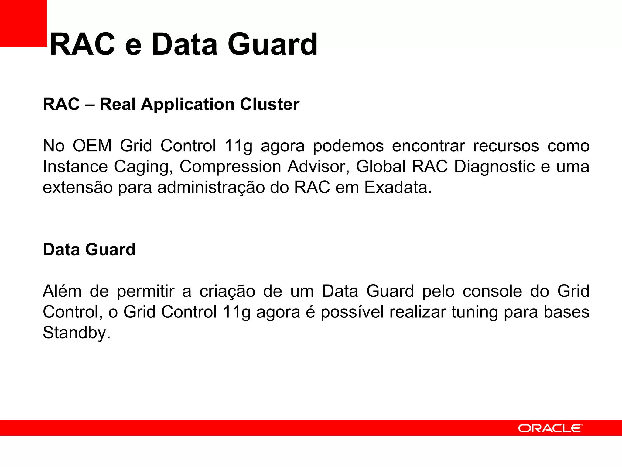 RAC e Data Guard RAC – Real Application Cluster No OEM Grid Control 11g agora podemos encontrar recursos como Instance Caging, Compression Advisor, Global RAC Diagnostic e uma extensão para administração do RAC em Exadata. Data Guard Além de permitir a criação de um Data Guard pelo console do Grid Control, o Grid Control 11g agora é possível realizar tuning para bases Standby. 