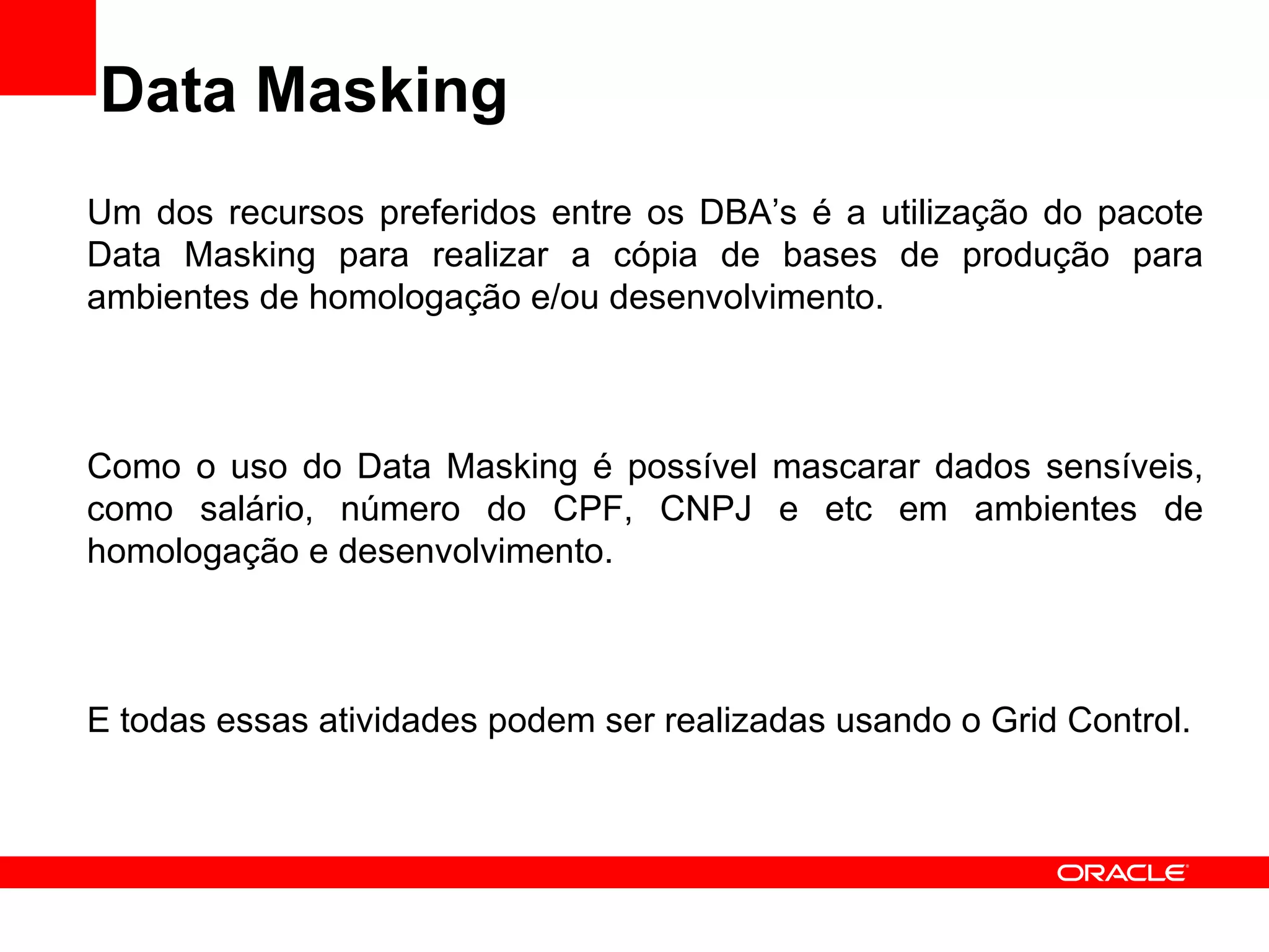 Data Masking Um dos recursos preferidos entre os DBA’s é a utilização do pacote Data Masking para realizar a cópia de bases de produção para ambientes de homologação e/ou desenvolvimento. Como o uso do Data Masking é possível mascarar dados sensíveis, como salário, número do CPF, CNPJ e etc em ambientes de homologação e desenvolvimento. E todas essas atividades podem ser realizadas usando o Grid Control. 