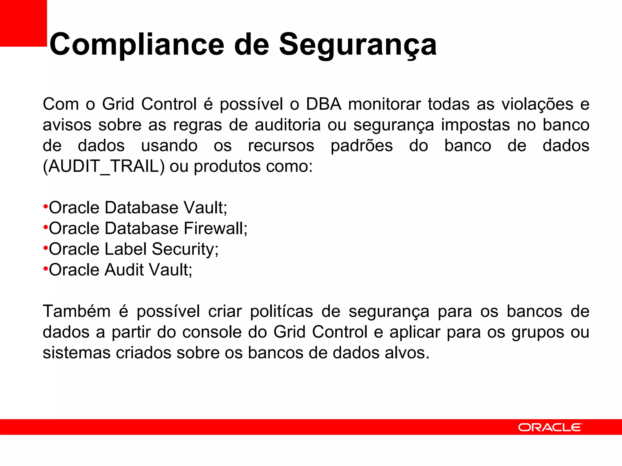 Compliance de Segurança Com o Grid Control é possível o DBA monitorar todas as violações e avisos sobre as regras de auditoria ou segurança impostas no banco de dados usando os recursos padrões do banco de dados (AUDIT_TRAIL) ou produtos como: Oracle Database Vault; Oracle Database Firewall; Oracle Label Security; Oracle Audit Vault; Também é possível criar politícas de segurança para os bancos de dados a partir do console do Grid Control e aplicar para os grupos ou sistemas criados sobre os bancos de dados alvos. 