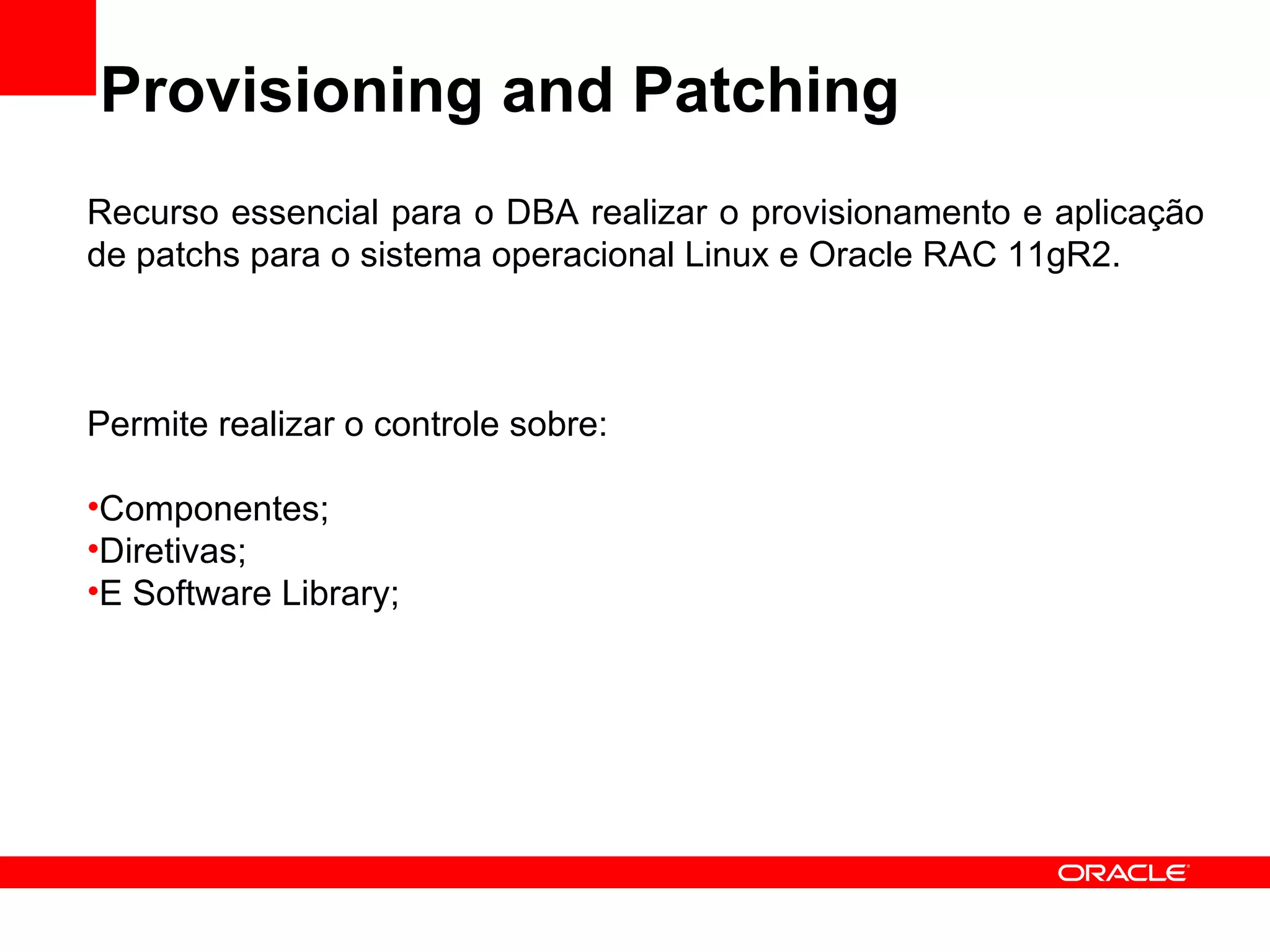 Provisioning and Patching Recurso essencial para o DBA realizar o provisionamento e aplicação de patchs para o sistema operacional Linux e Oracle RAC 11gR2. Permite realizar o controle sobre: Componentes; Diretivas; E Software Library; 