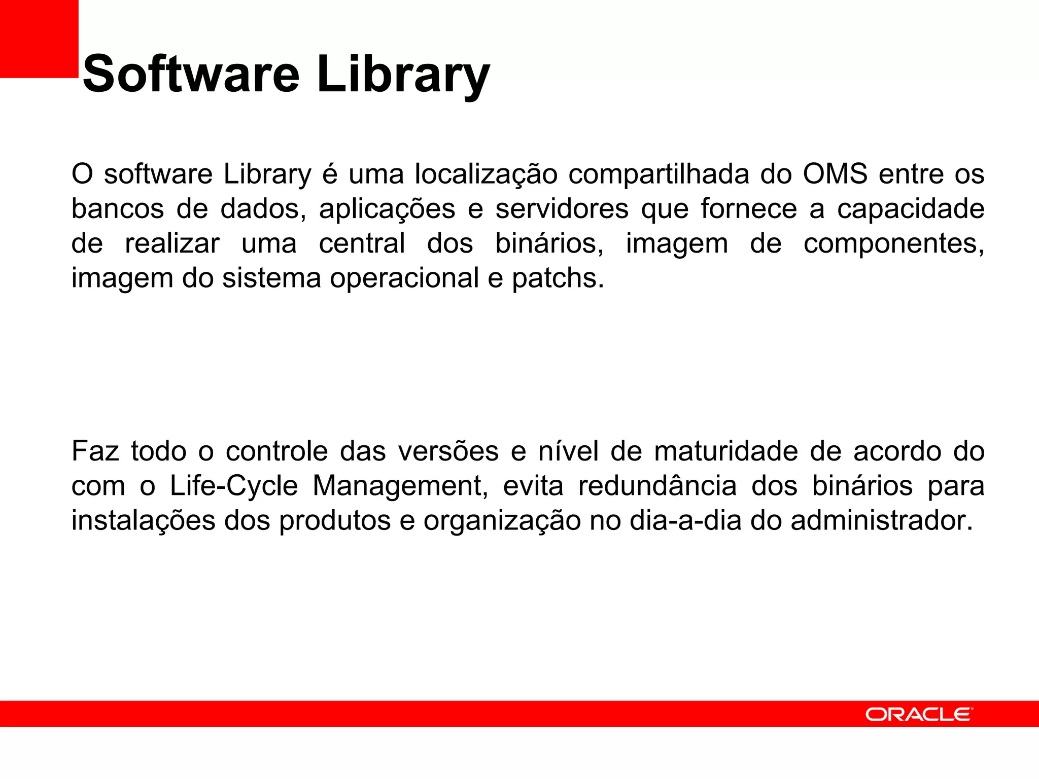 Software Library O software Library é uma localização compartilhada do OMS entre os bancos de dados, aplicações e servidores que fornece a capacidade de realizar uma central dos binários, imagem de componentes, imagem do sistema operacional e patchs. Faz todo o controle das versões e nível de maturidade de acordo do com o Life-Cycle Management, evita redundância dos binários para instalações dos produtos e organização no dia-a-dia do administrador. 