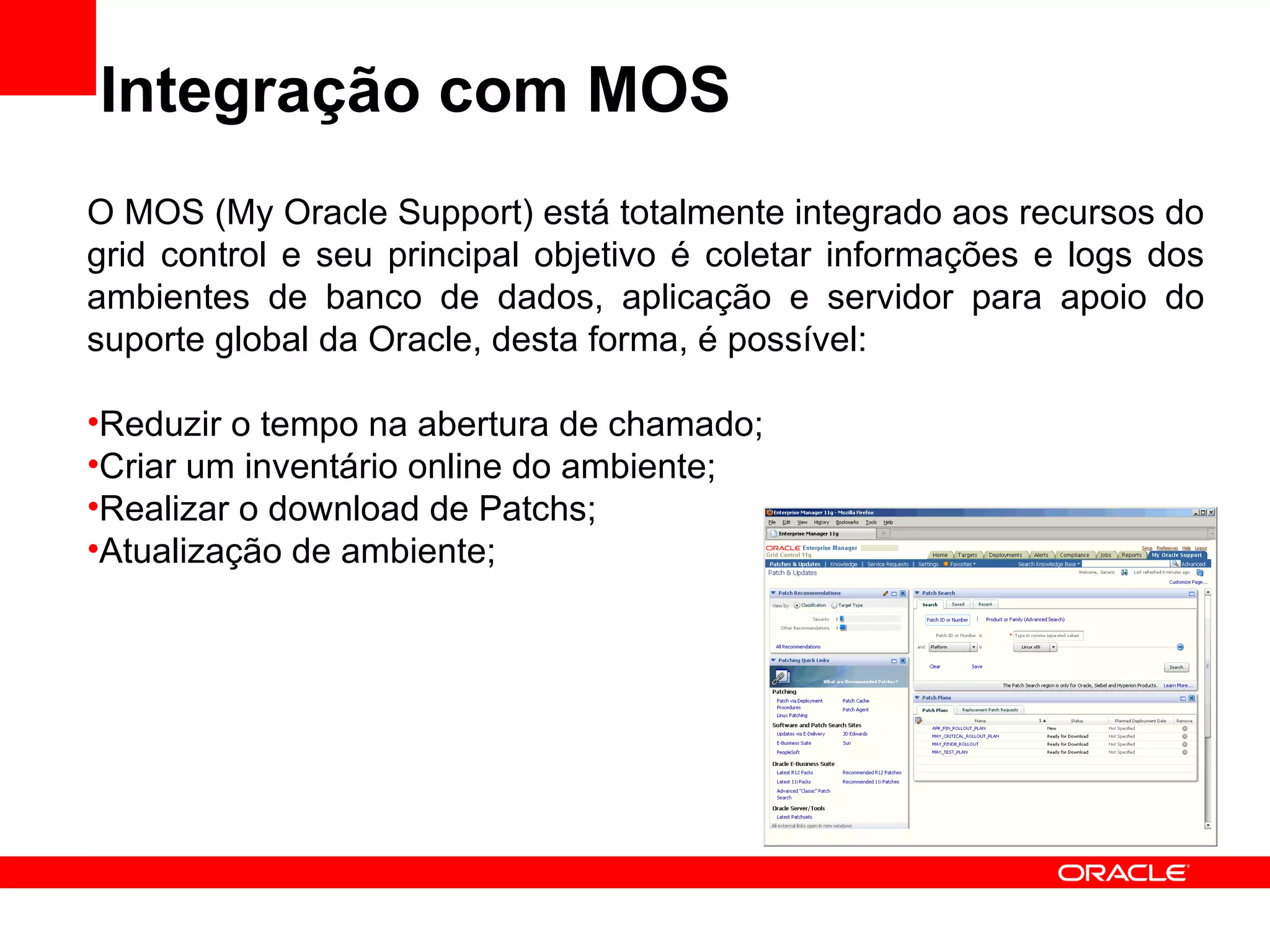 Integração com MOS O MOS (My Oracle Support) está totalmente integrado aos recursos do grid control e seu principal objetivo é coletar informações e logs dos ambientes de banco de dados, aplicação e servidor para apoio do suporte global da Oracle, desta forma, é possível: Reduzir o tempo na abertura de chamado; Criar um inventário online do ambiente; Realizar o download de Patchs; Atualização de ambiente; 