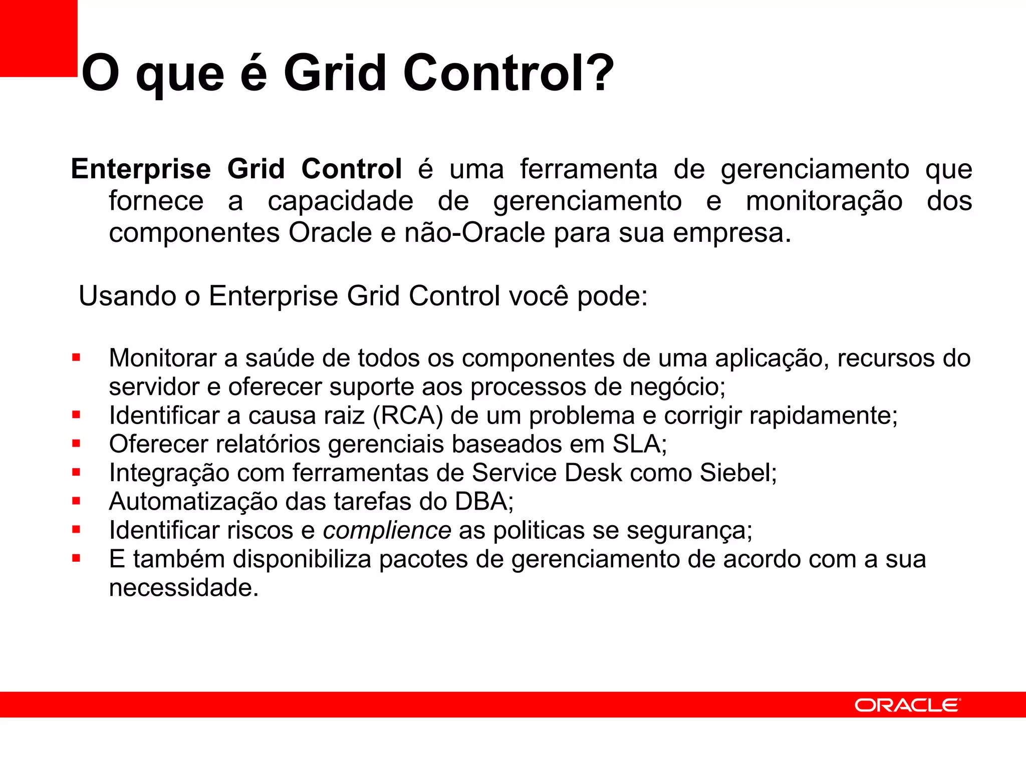 O que é Grid Control? Enterprise Grid Control  é uma ferramenta de gerenciamento que fornece a capacidade de gerenciamento e monitoração dos componentes Oracle e não-Oracle para sua empresa. Usando o Enterprise Grid Control você pode: Monitorar a saúde de todos os componentes de uma aplicação, recursos do servidor e oferecer suporte aos processos de negócio; Identificar a causa raiz (RCA) de um problema e corrigir rapidamente; Oferecer relatórios gerenciais baseados em SLA; Integração com ferramentas de Service Desk como Siebel; Automatização das tarefas do DBA; Identificar riscos e  complience  as politicas se segurança; E também disponibiliza pacotes de gerenciamento de acordo com a sua necessidade. 