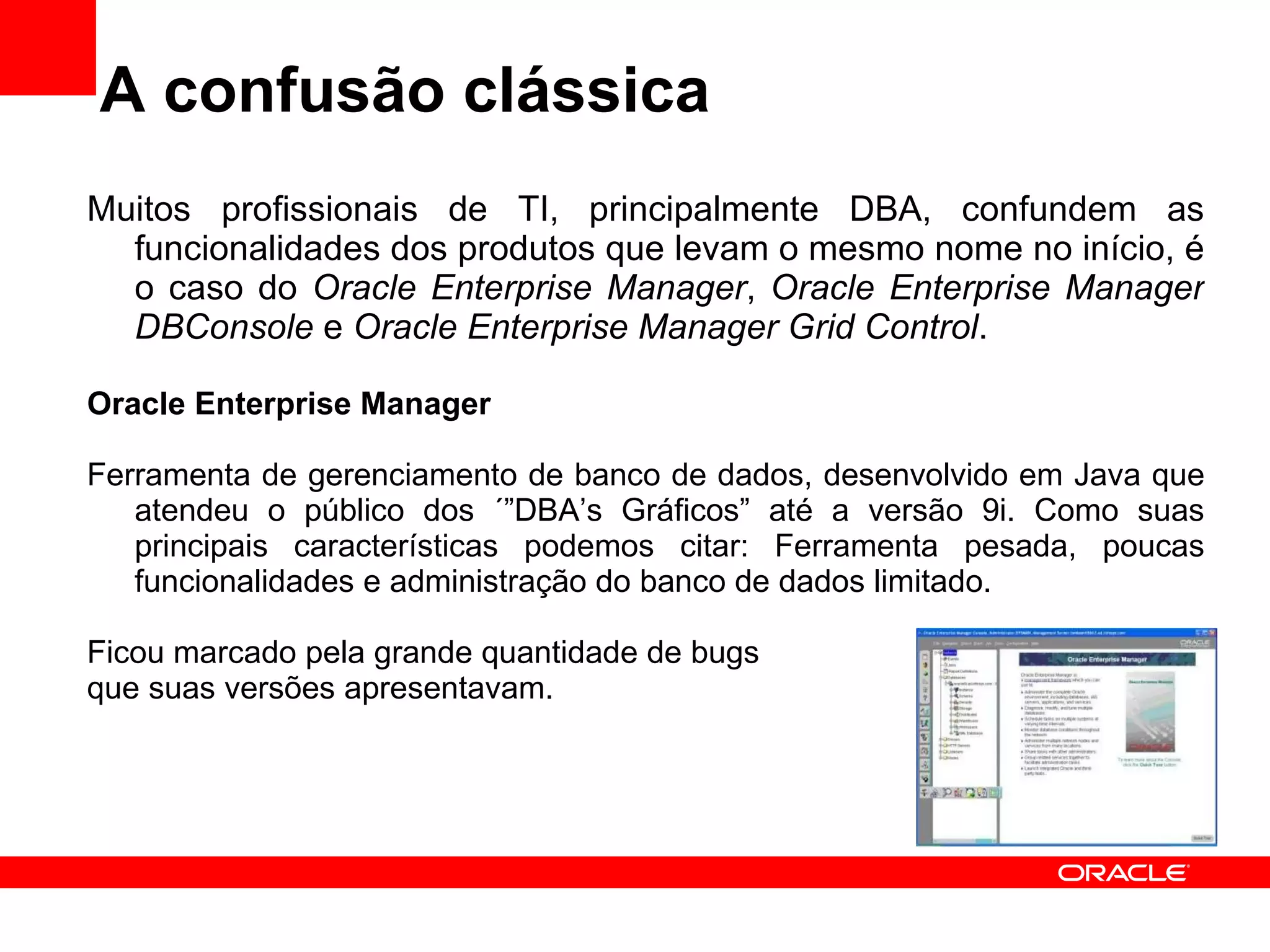 A confusão clássica Muitos profissionais de TI, principalmente DBA, confundem as funcionalidades dos produtos que levam o mesmo nome no início, é o caso do  Oracle Enterprise Manager ,  Oracle Enterprise Manager DBConsole  e  Oracle Enterprise Manager Grid Control . Oracle Enterprise Manager Ferramenta de gerenciamento de banco de dados, desenvolvido em Java que atendeu o público dos ´”DBA’s Gráficos” até a versão 9i. Como suas principais características podemos citar: Ferramenta pesada, poucas funcionalidades e administração do banco de dados limitado.  Ficou marcado pela grande quantidade de bugs  que suas versões apresentavam. 