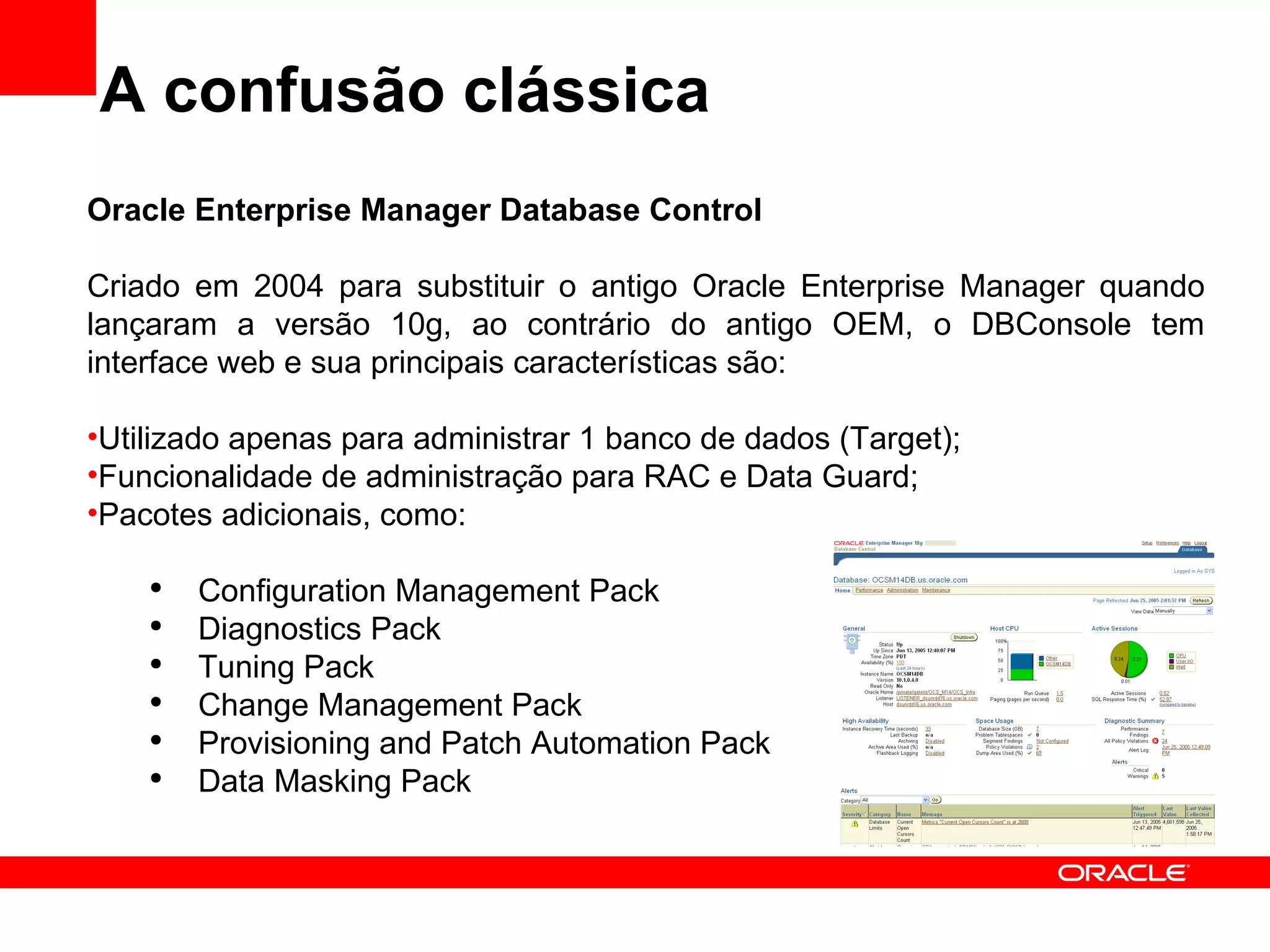 A confusão clássica Oracle Enterprise Manager Database Control Criado em 2004 para substituir o antigo Oracle Enterprise Manager quando lançaram a versão 10g, ao contrário do antigo OEM, o DBConsole tem interface web e sua principais características são: Utilizado apenas para administrar 1 banco de dados (Target); Funcionalidade de administração para RAC e Data Guard; Pacotes adicionais, como: Configuration Management Pack Diagnostics Pack Tuning Pack Change Management Pack Provisioning and Patch Automation Pack Data Masking Pack 