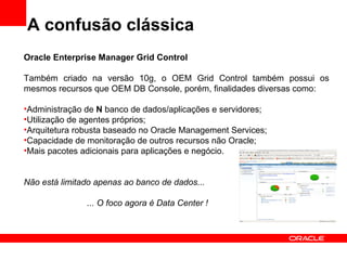 A confusão clássica Oracle Enterprise Manager Grid Control Também criado na versão 10g, o OEM Grid Control também possui os mesmos recursos que OEM DB Console, porém, finalidades diversas como: Administração de  N  banco de dados/aplicações e servidores; Utilização de agentes próprios; Arquitetura robusta baseado no Oracle Management Services; Capacidade de monitoração de outros recursos não Oracle; Mais pacotes adicionais para aplicações e negócio. Não está limitado apenas ao banco de dados... ... O foco agora é Data Center ! 
