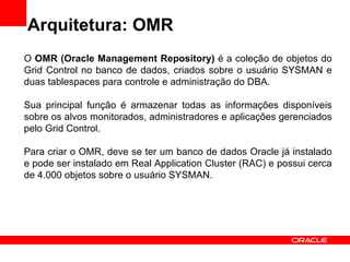 Arquitetura: OMR O  OMR (Oracle Management Repository)  é a coleção de objetos do Grid Control no banco de dados, criados sobre o usuário SYSMAN e duas tablespaces para controle e administração do DBA. Sua principal função é armazenar todas as informações disponíveis sobre os alvos monitorados, administradores e aplicações gerenciados pelo Grid Control. Para criar o OMR, deve se ter um banco de dados Oracle já instalado e pode ser instalado em Real Application Cluster (RAC) e possui cerca de 4.000 objetos sobre o usuário SYSMAN. 
