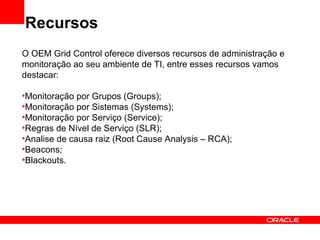Recursos O OEM Grid Control oferece diversos recursos de administração e monitoração ao seu ambiente de TI, entre esses recursos vamos destacar: Monitoração por Grupos (Groups); Monitoração por Sistemas (Systems); Monitoração por Serviço (Service); Regras de Nível de Serviço (SLR); Analise de causa raiz (Root Cause Analysis – RCA); Beacons; Blackouts. 