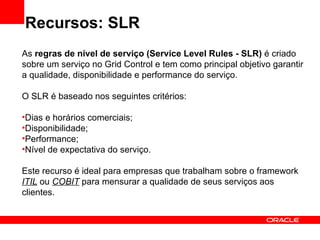 Recursos: SLR As  regras de nível de serviço (Service Level Rules - SLR)  é criado sobre um serviço no Grid Control e tem como principal objetivo garantir a qualidade, disponibilidade e performance do serviço. O SLR é baseado nos seguintes critérios: Dias e horários comerciais; Disponibilidade; Performance; Nível de expectativa do serviço. Este recurso é ideal para empresas que trabalham sobre o framework  ITIL  ou  COBIT  para mensurar a qualidade de seus serviços aos clientes. 