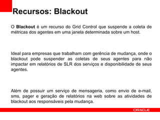 Recursos: Blackout O  Blackout  é um recurso do Grid Control que suspende a coleta de métricas dos agentes em uma janela determinada sobre um host. Ideal para empresas que trabalham com gerência de mudança, onde o blackout pode suspender as coletas de seus agentes para não impactar em relatórios de SLR dos serviços e disponibilidade de seus agentes. Além de possuir um serviço de mensageria, como envio de e-mail, sms, pager e geração de relatórios na web sobre as atividades de blackout aos responsáveis pela mudança. 