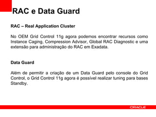 RAC e Data Guard RAC – Real Application Cluster No OEM Grid Control 11g agora podemos encontrar recursos como Instance Caging, Compression Advisor, Global RAC Diagnostic e uma extensão para administração do RAC em Exadata. Data Guard Além de permitir a criação de um Data Guard pelo console do Grid Control, o Grid Control 11g agora é possível realizar tuning para bases Standby. 