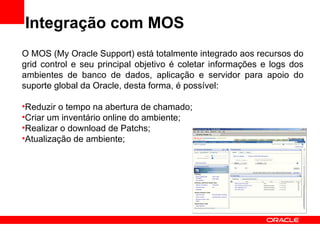 Integração com MOS O MOS (My Oracle Support) está totalmente integrado aos recursos do grid control e seu principal objetivo é coletar informações e logs dos ambientes de banco de dados, aplicação e servidor para apoio do suporte global da Oracle, desta forma, é possível: Reduzir o tempo na abertura de chamado; Criar um inventário online do ambiente; Realizar o download de Patchs; Atualização de ambiente; 