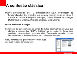 A confusão clássica Muitos profissionais de TI, principalmente DBA, confundem as funcionalidades dos produtos que levam o mesmo nome no início, é o caso do  Oracle Enterprise Manager ,  Oracle Enterprise Manager DBConsole  e  Oracle Enterprise Manager Grid Control . Oracle Enterprise Manager Ferramenta de gerenciamento de banco de dados, desenvolvido em Java que atendeu o público dos ´”DBA’s Gráficos” até a versão 9i. Como suas principais características podemos citar: Ferramenta pesada, poucas funcionalidades e administração do banco de dados limitado.  Ficou marcado pela grande quantidade de bugs  que suas versões apresentavam. 