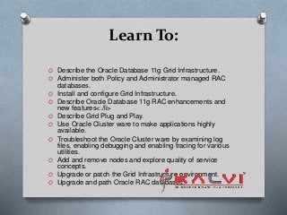 Learn To:
O Describe the Oracle Database 11g Grid Infrastructure.
O Administer both Policy and Administrator managed RAC
databases.
O Install and configure Grid Infrastructure.
O Describe Oracle Database 11g RAC enhancements and
new features<./li>
O Describe Grid Plug and Play.
O Use Oracle Cluster ware to make applications highly
available.
O Troubleshoot the Oracle Cluster ware by examining log
files, enabling debugging and enabling tracing for various
utilities.
O Add and remove nodes and explore quality of service
concepts.
O Upgrade or patch the Grid Infrastructure environment.
O Upgrade and path Oracle RAC databases.
 