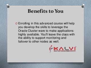 Benefits to You
O Enrolling in this advanced course will help
you develop the skills to leverage the
Oracle Cluster ware to make applications
highly available. You'll leave the class with
the ability to support monitoring and
failover to other nodes as well.
 