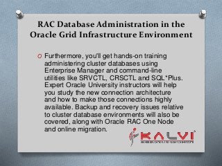 RAC Database Administration in the
Oracle Grid Infrastructure Environment
O Furthermore, you'll get hands-on training
administering cluster databases using
Enterprise Manager and command-line
utilities like SRVCTL, CRSCTL and SQL*Plus.
Expert Oracle University instructors will help
you study the new connection architecture
and how to make those connections highly
available. Backup and recovery issues relative
to cluster database environments will also be
covered, along with Oracle RAC One Node
and online migration.
 