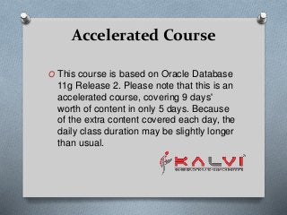 Accelerated Course
O This course is based on Oracle Database
11g Release 2. Please note that this is an
accelerated course, covering 9 days'
worth of content in only 5 days. Because
of the extra content covered each day, the
daily class duration may be slightly longer
than usual.
 