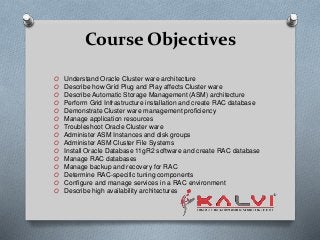 Course Objectives
O Understand Oracle Cluster ware architecture
O Describe how Grid Plug and Play affects Cluster ware
O Describe Automatic Storage Management (ASM) architecture
O Perform Grid Infrastructure installation and create RAC database
O Demonstrate Cluster ware management proficiency
O Manage application resources
O Troubleshoot Oracle Cluster ware
O Administer ASM Instances and disk groups
O Administer ASM Cluster File Systems
O Install Oracle Database 11gR2 software and create RAC database
O Manage RAC databases
O Manage backup and recovery for RAC
O Determine RAC-specific tuning components
O Configure and manage services in a RAC environment
O Describe high availability architectures
 