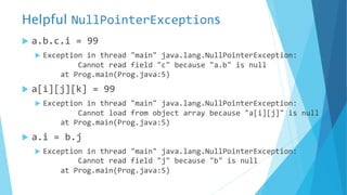 Helpful NullPointerExceptions
u a.b.c.i = 99
u Exception in thread "main" java.lang.NullPointerException:
Cannot read field "c" because "a.b" is null
at Prog.main(Prog.java:5)
u a[i][j][k] = 99
u Exception in thread "main" java.lang.NullPointerException:
Cannot load from object array because "a[i][j]" is null
at Prog.main(Prog.java:5)
u a.i = b.j
u Exception in thread "main" java.lang.NullPointerException:
Cannot read field "j" because "b" is null
at Prog.main(Prog.java:5)
 