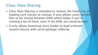 Class-Data Sharing
u Class Data Sharing is intended to remove the fixed cost of
loading core classes at startup. It also allows some cached
files to be shared between JVMs which helps if you’re
running a lot of them, even if the JVMs are containerized.
u It only allows bootstrap class loader to load archived
system classes with serial garbage collector
 