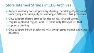 Store Interned Strings in CDS Archives
u Reduce memory consumption by sharing the String objects and
underlying char array objects amongst different JVM processes
u Only support shared strings for the G1 GC. Shared strings
require a pinned region, and G1 is the only HotSpot GC that
supports pinning
u Only support 64-bit platforms with compressed object and class
pointers
 
